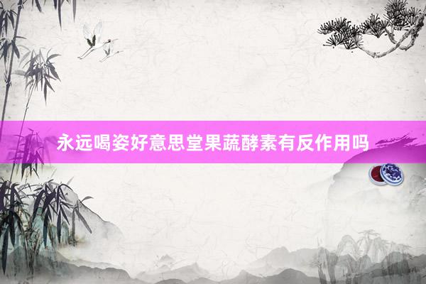 永远喝姿好意思堂果蔬酵素有反作用吗
