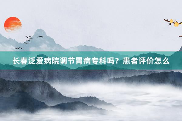 长春泛爱病院调节胃病专科吗？患者评价怎么