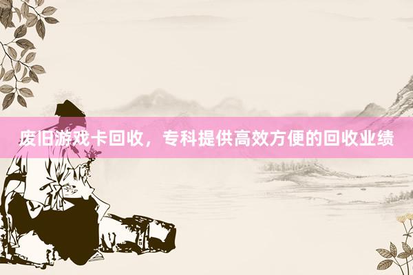 废旧游戏卡回收，专科提供高效方便的回收业绩