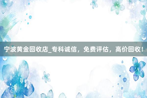 宁波黄金回收店_专科诚信，免费评估，高价回收！