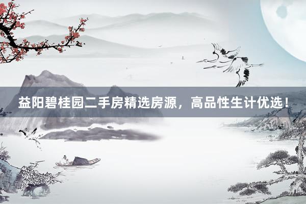 益阳碧桂园二手房精选房源，高品性生计优选！
