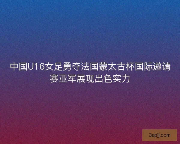 中国U16女足勇夺法国蒙太古杯国际邀请赛亚军展现出色实力