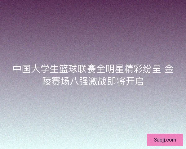 中国大学生篮球联赛全明星精彩纷呈 金陵赛场八强激战即将开启