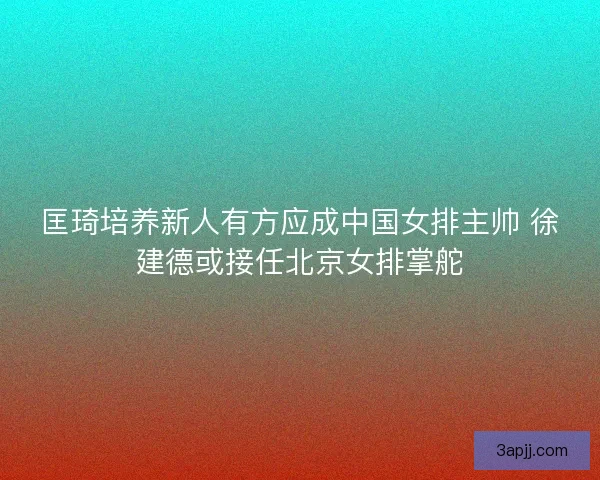匡琦培养新人有方应成中国女排主帅 徐建德或接任北京女排掌舵